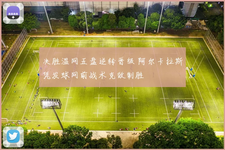 决胜温网五盘逆转晋级 阿尔卡拉斯凭发球网前战术克敌制胜