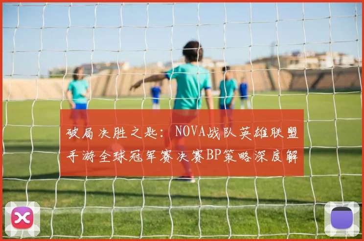 破局决胜之匙:NOVA战队英雄联盟手游全球冠军赛决赛BP策略深度解析