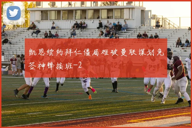 凯恩续约拜仁僵局难破曼联谋划免签神锋接班
