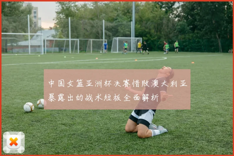 中国女篮亚洲杯决赛惜败澳大利亚暴露出的战术短板全面解析