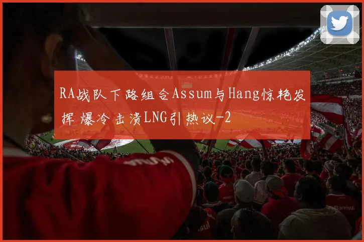 RA战队下路组合Assum与Hang惊艳发挥 爆冷击溃LNG引热议