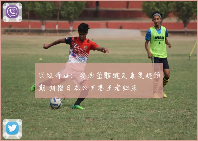 羽坛奇迹：安洗莹髌腱炎康复超预期 剑指日本公开赛王者归来