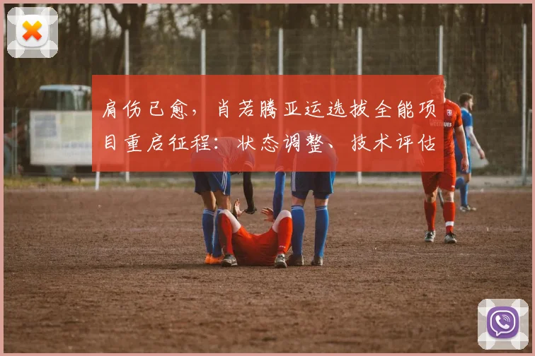 肩伤已愈，肖若腾亚运选拔全能项目重启征程：状态调整、技术评估与夺冠可能性深度解析