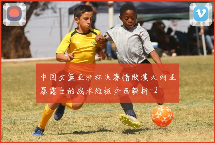 中国女篮亚洲杯决赛惜败澳大利亚暴露出的战术短板全面解析
