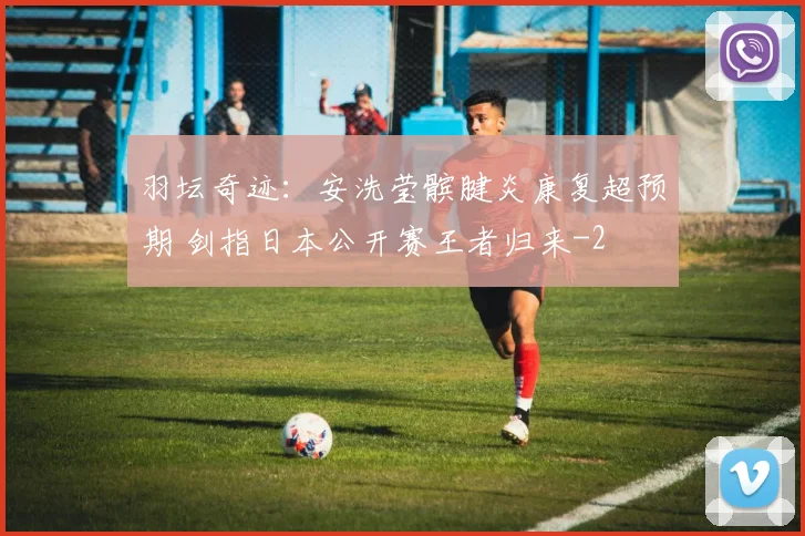 羽坛奇迹：安洗莹髌腱炎康复超预期 剑指日本公开赛王者归来