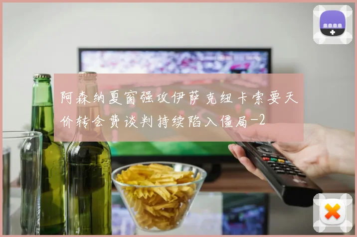 阿森纳夏窗强攻伊萨克纽卡索要天价转会费谈判持续陷入僵局