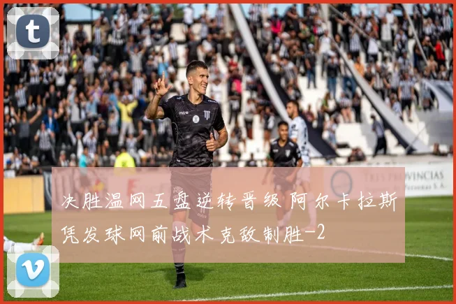 决胜温网五盘逆转晋级 阿尔卡拉斯凭发球网前战术克敌制胜