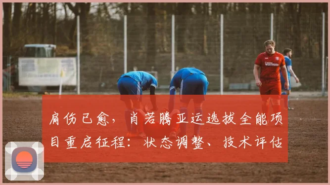 肩伤已愈，肖若腾亚运选拔全能项目重启征程：状态调整、技术评估与夺冠可能性深度解析
