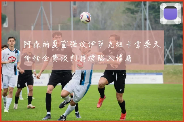 阿森纳夏窗强攻伊萨克纽卡索要天价转会费谈判持续陷入僵局