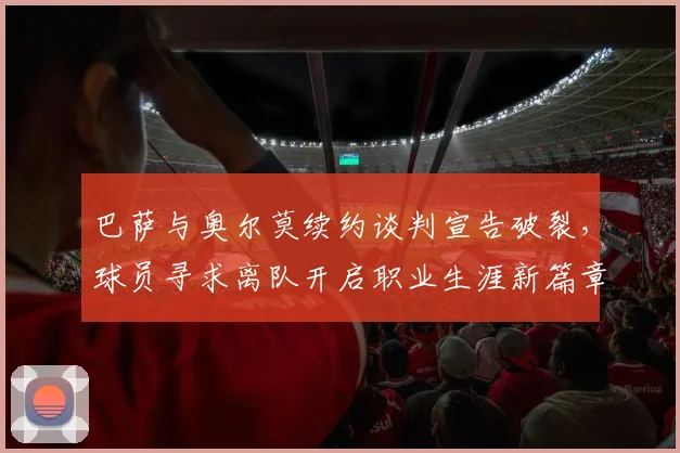 巴萨与奥尔莫续约谈判宣告破裂,球员寻求离队开启职业生涯新篇章